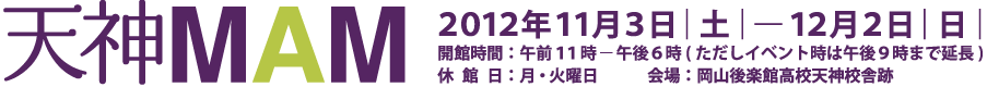 天神MAM 2012年11月3日|土|-12月2日|日| 開催時間：午前11時-午後6時(ただしイベント時は午後9時まで延長) 休館日：月・火曜日 会場：岡山康楽館高校天神校舎跡